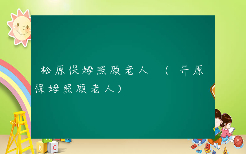 松原保姆照顾老人 (开原保姆照顾老人)